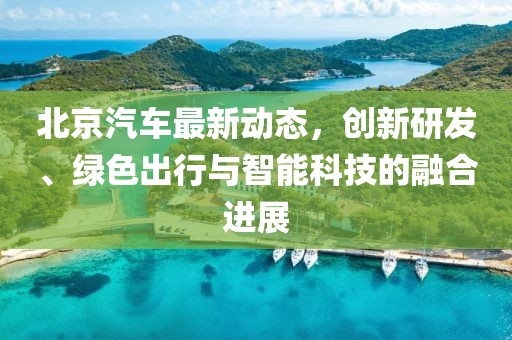 北京汽車最新動態(tài)，創(chuàng)新研發(fā)、綠色出行與智能科技的融合進展