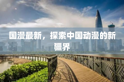 國漫最新，探索中國動漫的新疆界