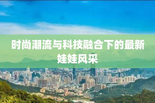 時(shí)尚潮流與科技融合下的最新娃娃風(fēng)采