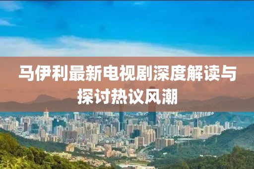 馬伊利最新電視劇深度解讀與探討熱議風(fēng)潮