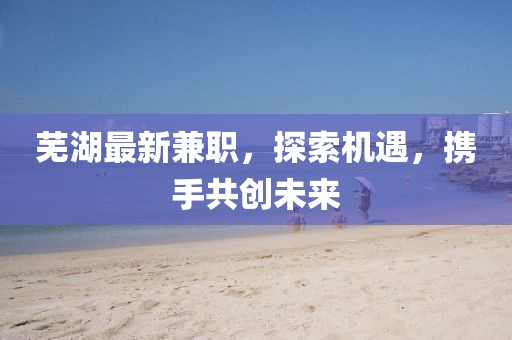 蕪湖最新兼職，探索機(jī)遇，攜手共創(chuàng)未來