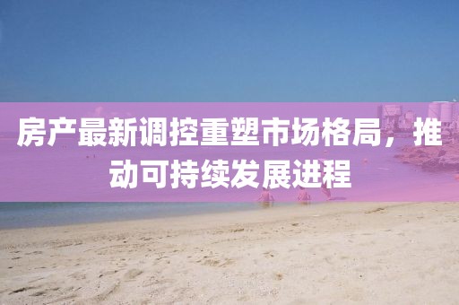 房產(chǎn)最新調(diào)控重塑市場格局，推動可持續(xù)發(fā)展進(jìn)程