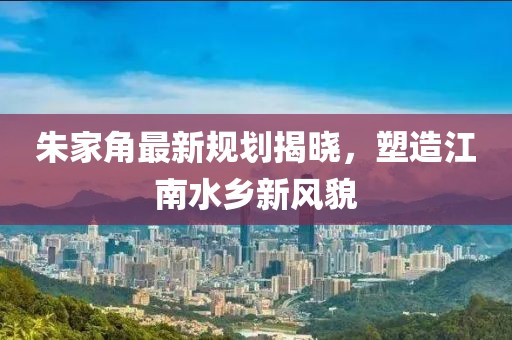 朱家角最新規(guī)劃揭曉，塑造江南水鄉(xiāng)新風(fēng)貌