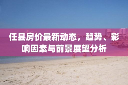 任縣房價(jià)最新動(dòng)態(tài)，趨勢、影響因素與前景展望分析