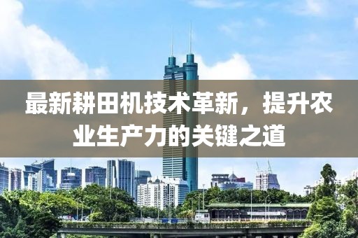 最新耕田機技術革新，提升農業(yè)生產力的關鍵之道