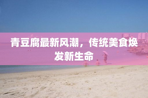 青豆腐最新風(fēng)潮，傳統(tǒng)美食煥發(fā)新生命