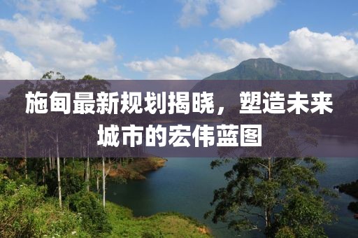 施甸最新規(guī)劃揭曉，塑造未來城市的宏偉藍圖