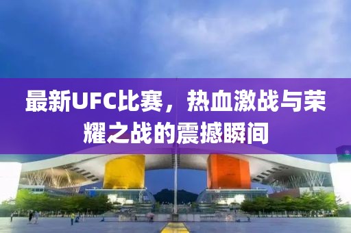 最新UFC比賽，熱血激戰(zhàn)與榮耀之戰(zhàn)的震撼瞬間