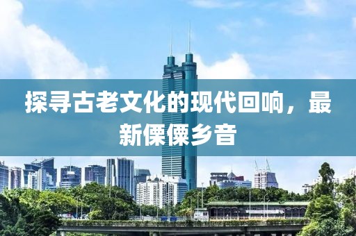 探尋古老文化的現(xiàn)代回響，最新傈僳鄉(xiāng)音