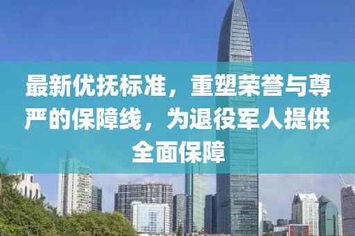 最新優(yōu)撫標準，重塑榮譽與尊嚴的保障線，為退役軍人提供全面保障