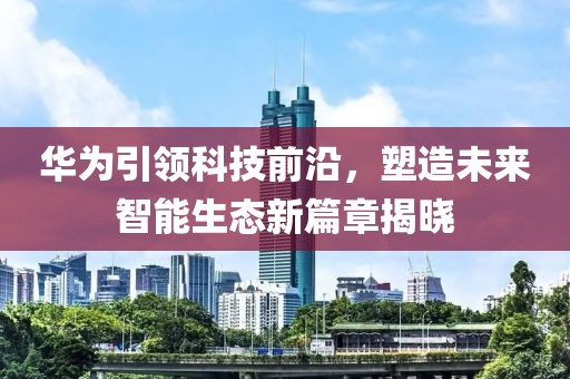 華為引領(lǐng)科技前沿，塑造未來智能生態(tài)新篇章揭曉