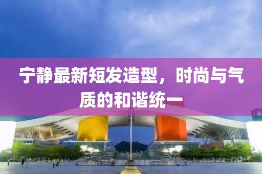 寧靜最新短發(fā)造型，時尚與氣質(zhì)的和諧統(tǒng)一