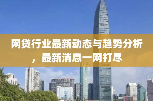 網(wǎng)貸行業(yè)最新動態(tài)與趨勢分析，最新消息一網(wǎng)打盡