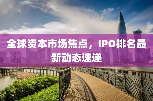 全球資本市場焦點(diǎn)，IPO排名最新動態(tài)速遞