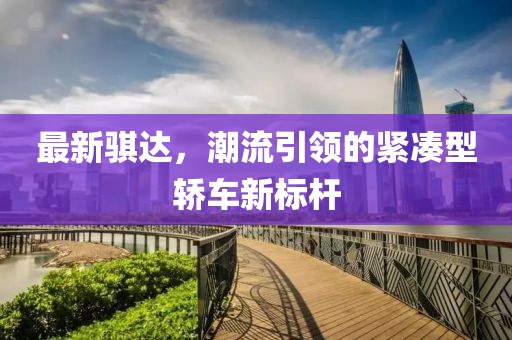 最新騏達(dá)，潮流引領(lǐng)的緊湊型轎車新標(biāo)桿
