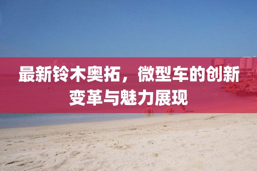 最新鈴木奧拓，微型車的創(chuàng)新變革與魅力展現(xiàn)