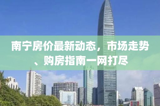 南寧房?jī)r(jià)最新動(dòng)態(tài)，市場(chǎng)走勢(shì)、購(gòu)房指南一網(wǎng)打盡