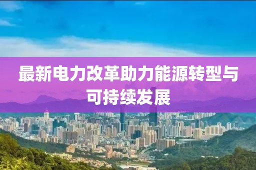 最新電力改革助力能源轉(zhuǎn)型與可持續(xù)發(fā)展