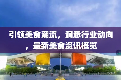 引領美食潮流，洞悉行業(yè)動向，最新美食資訊概覽