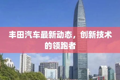 豐田汽車最新動(dòng)態(tài)，創(chuàng)新技術(shù)的領(lǐng)跑者
