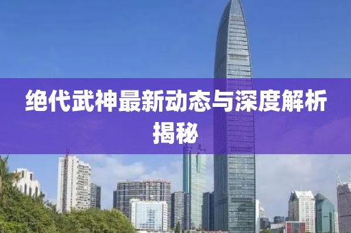 絕代武神最新動(dòng)態(tài)與深度解析揭秘