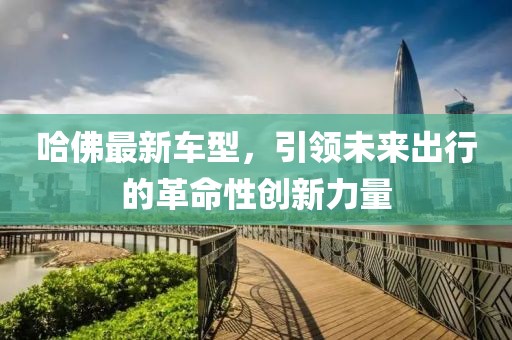 哈佛最新車型，引領(lǐng)未來出行的革命性創(chuàng)新力量