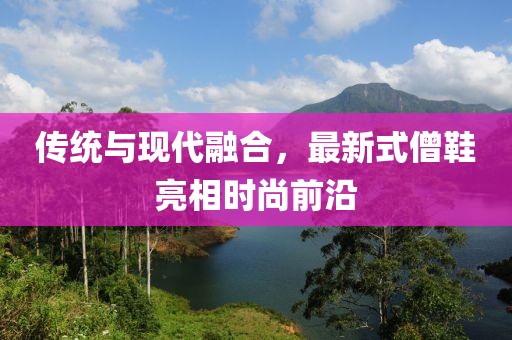 傳統(tǒng)與現(xiàn)代融合，最新式僧鞋亮相時(shí)尚前沿