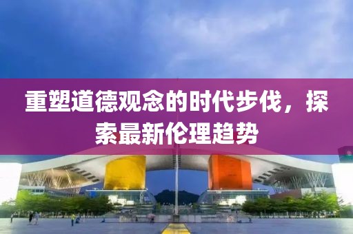 重塑道德觀念的時代步伐，探索最新倫理趨勢