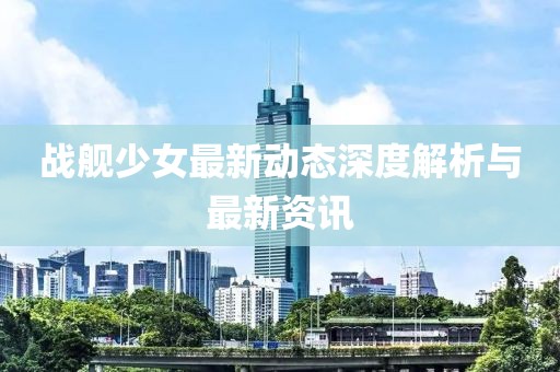 戰(zhàn)艦少女最新動(dòng)態(tài)深度解析與最新資訊