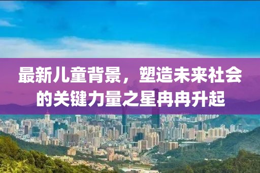 最新兒童背景，塑造未來社會(huì)的關(guān)鍵力量之星冉冉升起