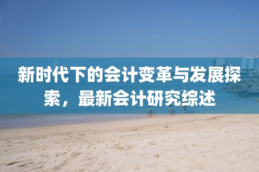 新時代下的會計變革與發(fā)展探索，最新會計研究綜述