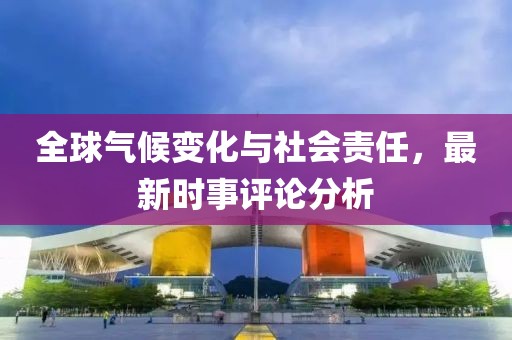 全球氣候變化與社會責(zé)任，最新時事評論分析
