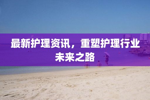 最新護理資訊，重塑護理行業(yè)未來之路