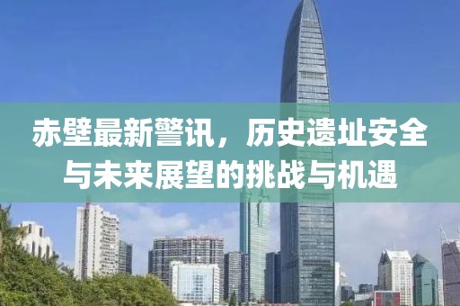 赤壁最新警訊，歷史遺址安全與未來(lái)展望的挑戰(zhàn)與機(jī)遇