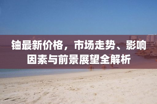 鈾最新價格，市場走勢、影響因素與前景展望全解析