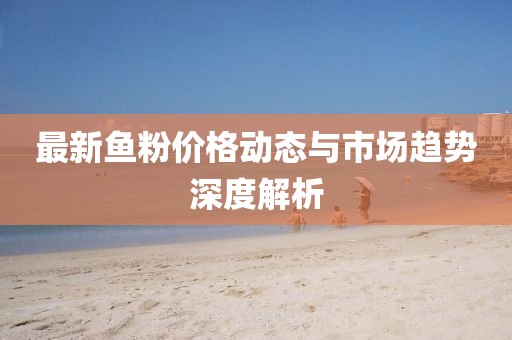 最新魚粉價格動態(tài)與市場趨勢深度解析