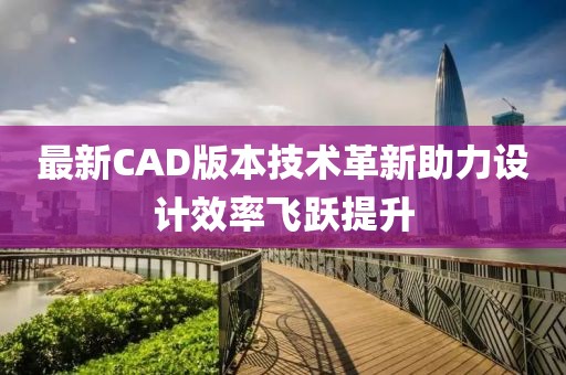 最新CAD版本技術(shù)革新助力設(shè)計(jì)效率飛躍提升