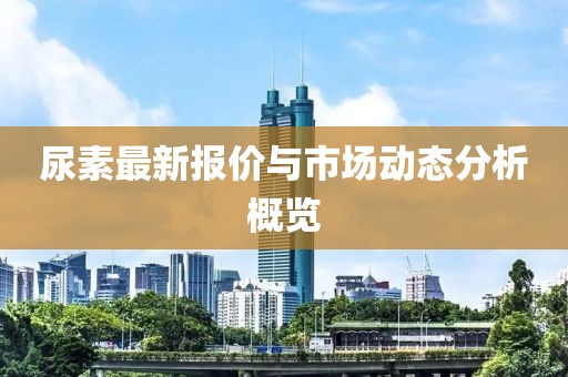 尿素最新報(bào)價(jià)與市場(chǎng)動(dòng)態(tài)分析概覽
