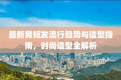 最新男短發(fā)流行趨勢與造型指南，時尚造型全解析