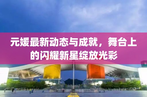 元媛最新動(dòng)態(tài)與成就，舞臺(tái)上的閃耀新星綻放光彩