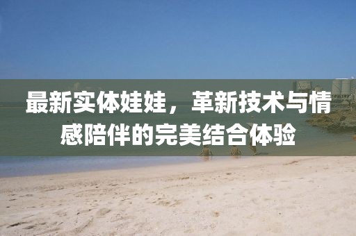 最新實體娃娃，革新技術(shù)與情感陪伴的完美結(jié)合體驗