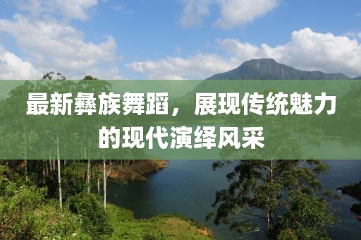 最新彝族舞蹈，展現(xiàn)傳統(tǒng)魅力的現(xiàn)代演繹風(fēng)采