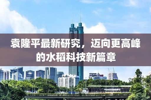 袁隆平最新研究，邁向更高峰的水稻科技新篇章