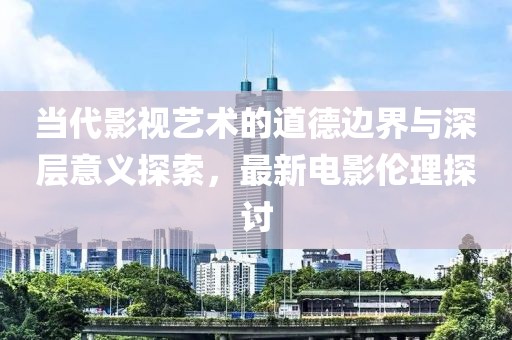 當代影視藝術的道德邊界與深層意義探索，最新電影倫理探討