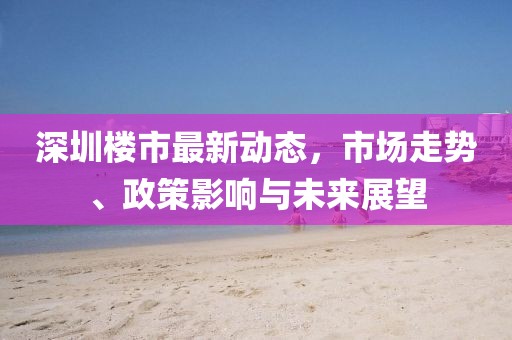 深圳樓市最新動(dòng)態(tài)，市場(chǎng)走勢(shì)、政策影響與未來展望