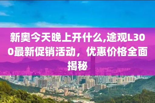 新奧今天晚上開什么,途觀L300最新促銷活動(dòng)，優(yōu)惠價(jià)格全面揭秘