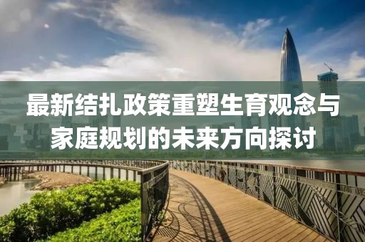 最新結(jié)扎政策重塑生育觀念與家庭規(guī)劃的未來方向探討
