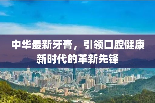 中華最新牙膏，引領(lǐng)口腔健康新時(shí)代的革新先鋒