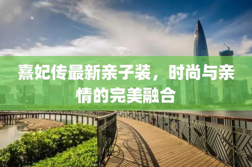 熹妃傳最新親子裝，時尚與親情的完美融合