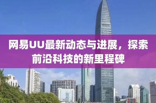 網(wǎng)易UU最新動(dòng)態(tài)與進(jìn)展，探索前沿科技的新里程碑